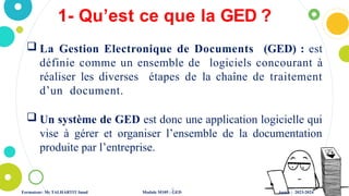 1- Qu’est ce que la GED ?
4
 La Gestion Electronique de Documents (GED) : est
définie comme un ensemble de logiciels concourant à
réaliser les diverses étapes de la chaîne de traitement
d’un document.
 Un système de GED est donc une application logicielle qui
vise à gérer et organiser l’ensemble de la documentation
produite par l’entreprise.
Formateur: Mr TALHARTIT Imad Module M105 : GED Année : 2023-2024
 