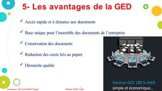 5- Les avantages de la GED
 Accès rapide et à distance aux documents
 Base unique pour l’ensemble des documents de l’entreprise
 Conservation des documents
 Réduction des couts liés au papier
 Démarche qualité
8
Formateur: Mr TALHARTIT Imad Module M105 : GED
 