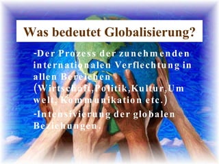Was bedeutet Globalisierung? -Der Prozess der zunehmenden internationalen Verflechtung in allen Bereichen (Wirtschaft,Politik,Kultur,Umwelt, Kommunikation etc.) -Intensivierung der globalen Beziehungen. 