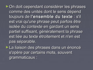 ► On doit cependant considérer les phrases
  comme des unités dont le sens dépend
  toujours de l'ensemble du texte : s'il
  est vrai qu'une phrase peut parfois être
  isolée du contexte en gardant un sens
  partiel suffisant, généralement la phrase
  est liée au texte étroitement et n'en est
  pas séparable.
► La liaison des phrases dans un énoncé
  s'opère par certains mots, souvent
  grammaticaux :
 