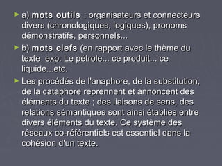 ► a) mots    outils : organisateurs et connecteurs
  divers (chronologiques, logiques), pronoms
  démonstratifs, personnels...
► b) mots clefs (en rapport avec le thème du
  texte exp: Le pétrole... ce produit... ce
  liquide...etc.
► Les procédés de l'anaphore, de la substitution,
  de la cataphore reprennent et annoncent des
  éléments du texte ; des liaisons de sens, des
  relations sémantiques sont ainsi établies entre
  divers éléments du texte. Ce système des
  réseaux co-référentiels est essentiel dans la
  cohésion d'un texte.
 