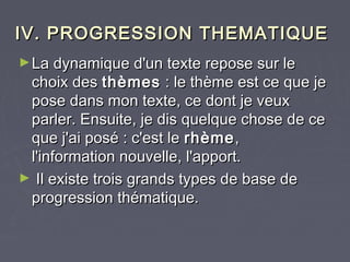 IV. PROGRESSION THEMATIQUE
► La dynamique d'un texte repose sur le
 choix des thèmes : le thème est ce que je
 pose dans mon texte, ce dont je veux
 parler. Ensuite, je dis quelque chose de ce
 que j'ai posé : c'est le rhème ,
 l'information nouvelle, l'apport.
► Il existe trois grands types de base de
 progression thématique.
 