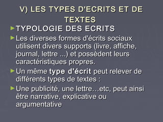 V) LES TYPES D'ECRITS ET DE
                    TEXTES
► TYPOLOGIE DES ECRITS
► Les diverses formes d'écrits sociaux
  utilisent divers supports (livre, affiche,
  journal, lettre ...) et possèdent leurs
  caractéristiques propres.
► Un même type d'écrit peut relever de
  différents types de textes :
► Une publicité, une lettre…etc, peut ainsi
  être narrative, explicative ou
  argumentative
 