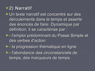 ► 2)   Narratif
► Un texte narratif est concentré sur des
  déroulements dans le temps et asserte
  des énoncés de faire. Dynamique par
  définition, il se caractérise par :
► - l'emploi prédominant du Passé Simple et
  des verbes d'action
► - la progression thématique en ligne
► - l'abondance des circonstanciels de
  temps, des marqueurs de temps.
 