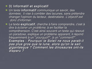 ►   3) Informatif et explicatif
►   Un texte informatif communique un savoir, des
    données: il vise à combler des lacunes, sans prétendre
    changer l'opinion du lecteur, destinataire. L'objectif est
     donc d'informer.
►   Le texte explicatif , cherche à faire comprendre, c'est à
    dire à éclairer un problème, à en faciliter la
    compréhension. C'est ainsi souvent un texte qui résoud
    un paradoxe, explique un problème apparent; il répond
    fréquemment à un "pourquoi?", à un "comment?".
    Exemples : Pourquoi le Soleil ne nous para ît-il
    pas plus gros que la lune, alors qu'on le sait
    gigantesque ? Comment les dinosaures ont-ils
    disparu ?
 