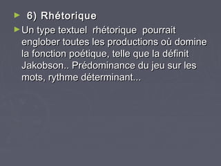 ►   6) Rhétorique
► Un type textuel  rhétorique  pourrait
  englober toutes les productions où domine
  la fonction poétique, telle que la définit
  Jakobson.. Prédominance du jeu sur les
  mots, rythme déterminant...
 