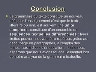 Conclusion
► La grammaire du texte constitue un nouveau
  défi pour l’enseignement c’est que le texte,
  littéraire ou non, est souvent une unité
  complexe , constituée d'un ensemble de
  séquences textuelles différenciées : leurs
  limites peuvent souvent être repérées grâce au
  découpage en paragraphes, à l'emploi des
  temps, aux indices d'énonciation... enfin nous
  espérons que nous avons touché l’essentiel lors
  de notre analyse de la grammaire textuelle.
 