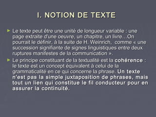 I. NOTION DE TEXTE

►   Le texte peut être une unité de longueur variable : une
    page extraite d'une oeuvre, un chapitre, un livre…On
    pourrait le définir, à la suite de H. Weinrich,  comme « une
    succession signifiante de signes linguistiques entre deux
    ruptures manifestes de la communication ».
►   Le principe constituant de la textualité est la cohérence :
    le texte est un concept équivalent à celui de la
    grammaticalité en ce qui concerne la phrase. Un texte
    n'est pas la simple juxtaposition de phrases, mais
    tout un lien qui constitue le fil conducteur pour en
    assurer la continuité.
 