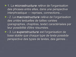 ► 1. La microstructure      relève de l'organisation
  des phrases entre elles, dans une perspective
  interphrastique — reprises, connections...
► - 2. La macrostructure relève de l'organisation
  des unités textuelles de tailles variées
  (paragraphes, chapitres, texte) caractérisées par
  leur possibilité d'être résumées.
► - 3. La superstructure est l'organisation de
  base stable que chaque type de texte possède
  perspective des types de textes, des genres…
 