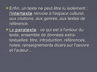 ► Enfin, un texte ne peut être lu isolément :
  l'intertexte renvoie à l'espace culturel,
  aux citations, aux genres, aux textes de
  référence.
► Le paratexte : ce qui est à l'entour du
  texte, ensemble de données extra-
  textuelles: titre, introduction, références,
  notes, renseignements divers sur l'oeuvre
  et l'auteur...
 