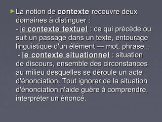 ► La notion de contexte   recouvre deux
 domaines à distinguer :
 - le contexte textuel : ce qui précède ou
 suit un passage dans un texte, entourage
 linguistique d'un élément — mot, phrase...
  - le contexte situationnel : situation
 de discours, ensemble des circonstances
 au milieu desquelles se déroule un acte
 d'énonciation. Tout ignorer de la situation
 d'énonciation n'aide guère à comprendre,
 interpréter un énoncé.
 