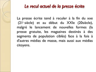 Le recul aaccttuueell ddee llaa pprreessssee ééccrriittee 
La presse écrite tend à reculer à la fin du xxe 
(21e siècle) et au début du XXIe (20siècle), 
malgré le lancement de nouvelles formes (la 
presse gratuite, les magazines destinés à des 
segments de population ciblés) face à la fois à 
d'autres médias de masse, mais aussi aux médias 
citoyens. 
 