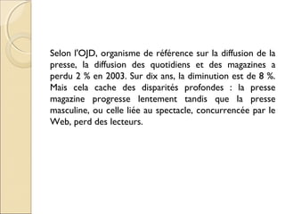 Selon l'OJD, organisme de référence sur la diffusion de la 
presse, la diffusion des quotidiens et des magazines a 
perdu 2 % en 2003. Sur dix ans, la diminution est de 8 %. 
Mais cela cache des disparités profondes : la presse 
magazine progresse lentement tandis que la presse 
masculine, ou celle liée au spectacle, concurrencée par le 
Web, perd des lecteurs. 
 