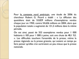 Pour le contexte nord américain, une étude de 2006 du 
chercheur Robert G. Picard a établi : « La diffusion des 
quotidiens était de 53,829 millions d’exemplaires vendus 
chaque jour en 1950, contre 54,626 millions en 2004, alors que 
la population totale a augmenté de 131,2 millions dans la même 
période, 
On est ainsi, passé de 353 exemplaires vendus pour 1 000 
habitants à 183 pour 1 000 à peine, soit une chute de 48,1 %2. 
». Les difficultés touchent l'ensemble de la presse, même la 
presse régionale ou la presse gratuite, qui avaient un temps pu 
faire penser qu'elles s'en sortiraient un peu mieux que la presse 
nationale. 
 