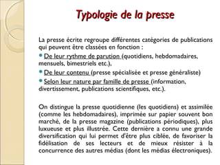 TTyyppoollooggiiee ddee llaa pprreessssee 
La presse écrite regroupe différentes catégories de publications 
qui peuvent être classées en fonction : 
De leur rythme de parution (quotidiens, hebdomadaires, 
mensuels, bimestriels etc.), 
De leur contenu (presse spécialisée et presse généraliste) 
Selon leur nature par famille de presse (information, 
divertissement, publications scientifiques, etc.). 
On distingue la presse quotidienne (les quotidiens) et assimilée 
(comme les hebdomadaires), imprimée sur papier souvent bon 
marché, de la presse magazine (publications périodiques), plus 
luxueuse et plus illustrée. Cette dernière a connu une grande 
diversification qui lui permet d'être plus ciblée, de favoriser la 
fidélisation de ses lecteurs et de mieux résister à la 
concurrence des autres médias (dont les médias électroniques). 
 