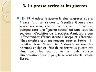  En 1914 éclate la guerre la plus sanglante que la 
France n'ait jamais connu. Première Guerre d'un 
genre nouveau, elle se veut être novatrice, 
puisque c'est une "guerre totale" utilisant tout les 
secteurs d'activités de la société. Ainsi, alors que 
l'affrontement s'étend àtoute l'Europe et s'éternise, 
l'État emploie tout ses moyens pour se battre : il 
mobilise donc l'économie, l'industrie et tout les 
hommes en âge et état de se battre La guerre est 
dans tout les esprits, et la seule source 
d'information pour le peuple se veut être la Presse 
Écrite. 
 