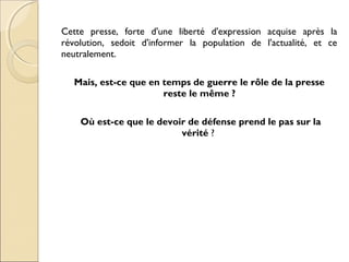 Cette presse, forte d'une liberté d'expression acquise après la 
révolution, sedoit d'informer la population de l'actualité, et ce 
neutralement. 
Mais, est-ce que en temps de guerre le rôle de la presse 
reste le même ? 
Où est-ce que le devoir de défense prend le pas sur la 
vérité ? 
 