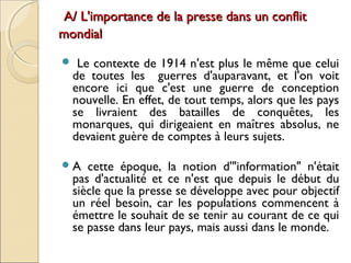 A/ L'importance de llaa pprreessssee ddaannss uunn ccoonnfflliitt 
mmoonnddiiaall 
 Le contexte de 1914 n'est plus le même que celui 
de toutes les guerres d'auparavant, et l'on voit 
encore ici que c'est une guerre de conception 
nouvelle. En effet, de tout temps, alors que les pays 
se livraient des batailles de conquêtes, les 
monarques, qui dirigeaient en maîtres absolus, ne 
devaient guère de comptes à leurs sujets. 
A cette époque, la notion d'"information" n'était 
pas d'actualité et ce n'est que depuis le début du 
siècle que la presse se développe avec pour objectif 
un réel besoin, car les populations commencent à 
émettre le souhait de se tenir au courant de ce qui 
se passe dans leur pays, mais aussi dans le monde. 
 
