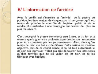 B/ L'information de l'arrière 
Avec le conflit qui s'éternise et l'arrivée de la guerre de 
position, les états majors de chaque pays s'aperçoivent qu'il est 
temps de prendre le contrôle de l'opinion public et de le 
rendre plus malléable à une campagne qui devient de plus en 
plus meurtrière. 
C'est pourquoi la presse commence peu à peu, et au fur et à 
mesure que la guerre se prolonge, à perdre de son autonomie 
pour être contrôlée par les gouvernements. Ainsi, alors qu'en 
temps de paix son but est de diffuser l'information de manière 
objective, lors de ce conflit armée, il en fut tout autrement, le 
de voir des journaux "n'était pas tant de fournir des infos telles 
qu'elles arrivées que de les voiler, de les nier, et de les 
fabriquer avec habileté. 
 