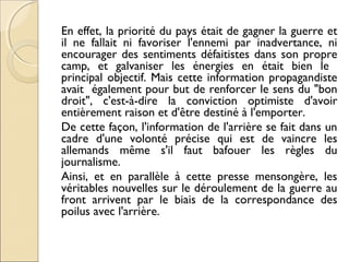 En effet, la priorité du pays était de gagner la guerre et 
il ne fallait ni favoriser l'ennemi par inadvertance, ni 
encourager des sentiments défaitistes dans son propre 
camp, et galvaniser les énergies en était bien le 
principal objectif. Mais cette information propagandiste 
avait également pour but de renforcer le sens du "bon 
droit", c'est-à-dire la conviction optimiste d'avoir 
entièrement raison et d'être destiné à l'emporter. 
De cette façon, l'information de l'arrière se fait dans un 
cadre d'une volonté précise qui est de vaincre les 
allemands même s'il faut bafouer les règles du 
journalisme. 
Ainsi, et en parallèle à cette presse mensongère, les 
véritables nouvelles sur le déroulement de la guerre au 
front arrivent par le biais de la correspondance des 
poilus avec l'arrière. 
 