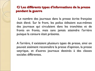 C/ Les différents types d'informations ddee llaa pprreessssee 
ppeennddaanntt llaa gguueerrrree 
Le nombre des journaux dans la presse écrite française 
était élevé. Sur le front, les poilus éditaient eux-mêmes 
des journaux qui circulaient dans les tranchées et de 
fronts en fronts, mais sans jamais atteindre l'arrière 
puisque la censure était présente. 
A l'arrière, il existaient plusieurs types de presse, ainsi on 
pouvait aisément reconnaître la presse d'opinion, la presse 
satyrique, et d'autres journaux destinés à des classes 
sociales différentes. 
 