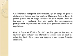 Ces différentes catégories d'informations, qui en temps de paix se 
distinguaient chacune par des opinions différentes, étaient durant la 
grande guerre unis et rangés derrière les états majors. Ainsi, les 
journaux se voulaient être des outils des gouvernements 
politiquement responsables des effets qu'ils pouvaient avoir sur les 
populations. 
Ainsi, à l'image de l'"Union Sacrée", tout les types de journaux se 
réunirent pour diffuser une information absurde dans un seul et 
même but final : faire croire aux lecteurs à une victoire française 
imminente. 
 