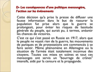 D- Les conséquences d'une ppoolliittiiqquuee mmeennssoonnggèèrree,, 
ll''aaccttiioonn ssuurr lleess éévvéénneemmeennttss 
Cette décision qu'a prise la presse de diffuser une 
fausse information dans le but de rassurer la 
population fut prise alors que la guerre se 
prolongeait, pour éviter les risques de lassitude 
générale du peuple, qui aurait pu, à termes, anéantir 
les chances de victoires. 
C'est ce qui s'est passé en Russie en 1917, alors que 
le peuple ne voyait rien de la guerre, les mouvements 
de paniques et de protestations ont commencés à se 
faire sentir. Même phénomène en Allemagne où la 
situation de l'armée était totalement inconnue des 
citoyens. Toutes ces mises en scènes et tout ces 
mensonges ont servis un "bourrage de crânes" 
intensifs, aidé par la censure et la propagande. 
 