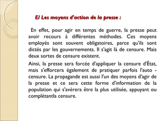 E/ Les moyens dd''aaccttiioonn ddee llaa pprreessssee :: 
En effet, pour agir en temps de guerre, la presse peut 
avoir recours à différentes méthodes. Ces moyens 
employés sont souvent obligatoires, parce qu'ils sont 
dictés par les gouvernements. Il s'agit là de censure. Mais 
deux sortes de censure existent. 
Ainsi, la presse sera forcée d'appliquer la censure d'État, 
mais s'efforcera également de pratiquer parfois l'auto - 
censure. La propagande est aussi l'un des moyens d'agir de 
la presse et ce sera cette forme d'information de la 
population qui s'avérera être la plus utilisée, appuyant ou 
complétantla censure. 
 
