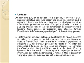  Censure: 
On peut dire que, en ce qui concerne la presse, le moyen le plus 
argument employé pour faire passer une fausse information était la 
censure. L'État interdisait aux journaux de divulguer certaines 
informations provenant du front. Cela pour plusieurs choses, la 
plus importante étant de ne pas démoraliser les lecteurs restés à 
l'arrière. Cette censure se présentait sous plusieurs formes. 
Premièrement, le "mensonge patriotique", né durant cette guerre. 
Ces informations diffusées relevaient totalement de l'intox. En effet, 
au début de la guerre, les informations des fronts Russes et 
Français filtraient mal, mais de manière à ce que la population ne 
s'inquiète pas, les journaux prenaient la liberté de raconter des 
mensonges à la place de faits réels qui n'étaient pas parvenus 
jusqu'aux oreilles des journalistes. Ainsi, le 24 Août 1914, le 
quotidien Le Matin titrait : "Les cosaques à cinq étapes de Berlin", 
information qui n'était évidemment pas fondée !! Mais la population 
y croyait puisque la guerre, à son début s'annonçait courte. 
 