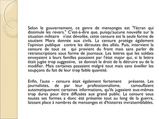 Selon le gouvernement, ce genre de mensonges est "l'écran qui 
dissimule les revers." C'est-à-dire que, puisqu'aucune nouvelle sur la 
situation militaire n'est dévoilée, cette censure est la seule forme de 
soutient Mora donnée aux civils. La censure protège également 
l'opinion publique contre les déroutes des alliés. Puis, intervient la 
censure de tout ce qui provient du front mais sans parler de 
retranscriptions sous forme de journaux. Les lettres que les soldats 
envoyaient à leurs familles passaient par l'état major qui, si la lettre 
était jugée trop suggestive, se donnait le droit de la détruire ou de la 
modifier. Mais certaines passaient malgré tout mais sans éveiller les 
soupçons du fait de leur trop faible quantité. 
Enfin, l'auto - censure était également fortement présente. Les 
journalistes, de par leur professionnalisme, camouflaient 
automatiquement certaines informations, qu'ils jugeaient eux-mêmes 
trop dures pour être diffusées aux grand public. La censure sous 
toutes ses formes a donc été présente tout au long de la guerre, 
laissant place à nombres de mensonges et d'histoires invraisemblables. 
 