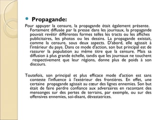  Propagande: 
Pour appuyer la censure, la propagande était également présente. 
Fortement diffusée par la presse dans les journaux, la propagande 
pouvait revêtir différentes formes telles les tracts ou les affiches 
publicitaires, les photos ou les dessins. La propagande existait, 
comme la censure, sous deux aspects. D'abord, elle agissait à 
l'intérieur du pays. Dans ce mode d'action, son but principal est de 
rassurer la population au même titre que la censure. Mais sa 
diffusion à plus grande échelle, tandis que les journaux ne touchent 
respectivement que leur régions, donne plus de poids à son 
discours. 
Toutefois, son principal et plus efficace mode d'action est sans 
conteste l'influence à l'extérieur des frontières. En effet, une 
certaine propagande agissait au coeur des lignes ennemies. Son but 
était de faire perdre confiance aux adversaires en racontant des 
mensonges sur des pertes de terrains, par exemple, ou sur des 
offensives ennemies, soi-disant, dévastatrices. 
 