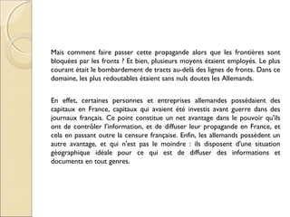 Mais comment faire passer cette propagande alors que les frontières sont 
bloquées par les fronts ? Et bien, plusieurs moyens étaient employés. Le plus 
courant était le bombardement de tracts au-delà des lignes de fronts. Dans ce 
domaine, les plus redoutables étaient sans nuls doutes les Allemands. 
En effet, certaines personnes et entreprises allemandes possédaient des 
capitaux en France, capitaux qui avaient été investis avant guerre dans des 
journaux français. Ce point constitue un net avantage dans le pouvoir qu'ils 
ont de contrôler l'information, et de diffuser leur propagande en France, et 
cela en passant outre la censure française. Enfin, les allemands possèdent un 
autre avantage, et qui n'est pas le moindre : ils disposent d'une situation 
géographique idéale pour ce qui est de diffuser des informations et 
documents en tout genres. 
 