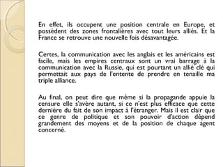 En effet, ils occupent une position centrale en Europe, et 
possèdent des zones frontalières avec tout leurs alliés. Et la 
France se retrouve une nouvelle fois désavantagée. 
Certes, la communication avec les anglais et les américains est 
facile, mais les empires centraux sont un vrai barrage à la 
communication avec la Russie, qui est pourtant un allié clé qui 
permettait aux pays de l'entente de prendre en tenaille ma 
triple alliance. 
Au final, on peut dire que même si la propagande appuie la 
censure elle s'avère autant, si ce n'est plus efficace que cette 
dernière du fait de son impact à l'étranger. Mais il est clair que 
ce genre de politique et son pouvoir d'action dépend 
grandement des moyens et de la position de chaque agent 
concerné. 
 
