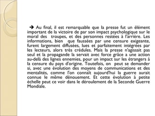  Au final, il est remarquable que la presse fut un élément 
important de la victoire de par son impact psychologique sur le 
moral des troupes, et des personnes restées à l'arrière. Les 
informations, bien que faussées par une censure exigeante, 
furent largement diffusées, lues et parfaitement intégrées par 
les lecteurs, alors très crédules. Mais la presse n'agissait pas 
seul et la propagande la servait avec force grâce a une action 
au-delà des lignes ennemies, pour un impact sur les étrangers à 
la censure du pays d'origine. Toutefois, on peut se demander 
si, avec une évolution des moyens de communications et des 
mentalités, comme l'on connaît aujourd'hui la guerre aurait 
connue le même dénouement. Et cette évolution à petite 
échelle peut ce voir dans le déroulement de la Seconde Guerre 
Mondiale. 
 