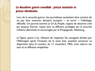 La deuxième guerre mondiale :: pprreessssee aauuttoorriissééee eett 
pprreessssee ccllaannddeessttiinnee 
Lors de la seconde guerre, les journalistes souhaitant être certains de 
ne pas être censurés devaient accepter – et servir – l’idéologie 
officielle. Un journal comme Le Cri du Peuple, organe de doctrine créé 
par Jacques Doriot, voyait ainsi sa diffusion protégée par la sécurité 
militaire allemande et encouragée par la Propaganda- Abteilung. 
Le Figaro, quant à lui, refusant de respecter les consignes dictées par 
l’Allemagne après l’invasion de la zone Sud, souhaite annoncer sa 
disparition dans le numéro du 11 novembre 1942, mais celui-ci est 
saisi et sa diffusion empêchée. 
 