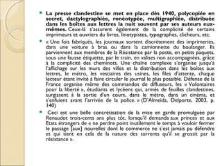  La presse clandestine se met en place dès 1940, polycopiée en 
secret, dactylographiée, ronéotypée, multigraphiée, distribuée 
dans les boîtes aux lettres la nuit souvent par ses auteurs eux-mêmes. 
Ceux-là s’assurent également de la complicité de certains 
imprimeurs et ouvriers du livres, linotypistes, typographes, clicheurs, etc. 
 « Une fois fabriqués, les journaux sortent discrètement des imprimeries, 
dans une voiture à bras ou dans la camionnette du boulanger. Ils 
parviennent aux membres de la Résistance par la poste, en petits paquets, 
sous une fausse étiquette, par le train, en valises non accompagnées, grâce 
à la complicité des cheminots. Une chaîne complexe s’organise jusqu’à 
l’affichage sur les murs des villes et la distribution dans les boîtes aux 
lettres, le métro, les vestiaires des usines, les files d’attente, chaque 
lecteur étant invité à faire circuler le journal le plus possible. Défense de la 
France organise même des commandos de diffuseurs, les « Volontaires 
pour la liberté », étudiants et lycéens qui, armés de feuilles clandestines, 
surgissent à la sortie d’un cours, dans le métro, dans un cinéma, et 
s’enfuient avant l’arrivée de la police. » (D’Almeida, Delporte, 2003, p. 
140) 
 Ceci est une belle concrétisation de la mise en garde promulguée par 
Renaudot trois-cents ans plus tôt, lorsqu’il demanda aux princes et aux 
Etats étrangers de « ne perdre point inutilement le temps à vouloir fermer 
le passage [aux] nouvelles dont le commerce ne s’est jamais pu défendre 
et qui tient en cela de la nature des torrents qu’il se grossit par la 
résistance ». 
 