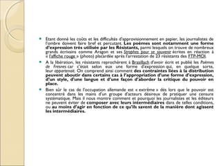  Etant donné les coûts et les difficultés d’approvisionnement en papier, les journalistes de 
l’ombre doivent faire bref et percutant. Les poèmes sont notamment une forme 
d’expression très utilisée par les Résistants, parmi lesquels on trouve de nombreux 
grands écrivains comme Aragon et ses Strophes pour se souvenir écrites en réaction à 
« l’affiche rouge » (photo) placardée après l’arrestation de 23 résistants des FTP-MOI. 
 A la libération, les résistants reprochèrent à Brasillach d’avoir écrit et publié les Poèmes 
de Fresnes car c’était selon eux une forme d’expression qui, en quelque sorte, 
leur appartenait. On comprend ainsi comment des contraintes liées à la distribution 
peuvent aboutir dans certains cas à l’appropriation d’une forme d’expression, 
d’un style, d’une langue et d’une façon d’aborder la critique du pouvoir en 
place. 
 Bien sûr le cas de l’occupation allemande est « extrême » dès lors que le pouvoir est 
concentré dans les mains d’un groupe d’acteurs désireux de pratiquer une censure 
systématique. Mais il nous montre comment et pourquoi les journalistes et les éditeurs 
ne peuvent éviter de composer avec leurs intermédiaires dans de telles conditions, 
ou au moins d’agir en fonction de ce qu’ils savent de la manière dont agissent 
les intermédiaires. 
 