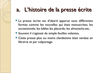 aa.. LL’’hhiissttooiirree ddee llaa pprreessssee ééccrriittee 
La presse écrite est d’abord apparue sous différentes 
formes comme les nouvelles qui était manuscrites; les 
occasionnels; les bibles les placards; les almanachs.etc, 
Souvent il s’agissait de simple feuilles volantes, 
Cette presse plus ou moins clandestine était vendue en 
librairie et par colportage. 
 
