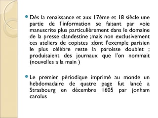 Dés la renaissance et aux 17éme et 18 siècle une 
partie de l’information se faisant par voie 
manuscrite plus particulièrement dans le domaine 
de la presse clandestine ;mais non exclusivement 
ces ateliers de copistes ;dont l’exemple parisien 
le plus célèbre reste la paroisse doublet ; 
produisaient des journaux que l’on nommait 
(nouvelles a la main ) 
Le premier périodique imprimé au monde un 
hebdomadaire de quatre page fut lancé a 
Strasbourg en décembre 1605 par jonham 
carolus 
 