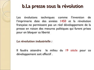 bb..LLaa pprreessssee ssoouuss llaa rréévvoolluuttiioonn 
Les évolutions techniques comme l’invention de 
l’imprimerie date des années 1450 et la révolution 
française ne permissent pas un réel développement de la 
presse en raison des mesures politiques qui furent prises 
pour en bloquer sa liberté 
La révolution industrielle : 
Il faudra attendre le milieu du 19 siècle pour ce 
développement soit effectif . 
 