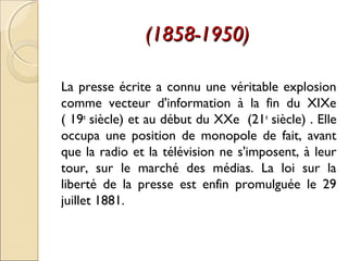 ((11885588--11995500)) 
La presse écrite a connu une véritable explosion 
comme vecteur d'information à la fin du XIXe 
( 19e siècle) et au début du XXe (21e siècle) . Elle 
occupa une position de monopole de fait, avant 
que la radio et la télévision ne s'imposent, à leur 
tour, sur le marché des médias. La loi sur la 
liberté de la presse est enfin promulguée le 29 
juillet 1881. 
 