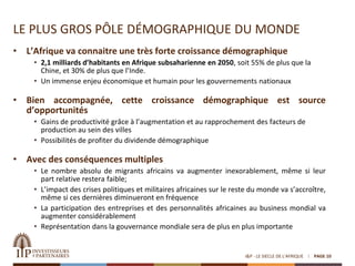 LE PLUS GROS PÔLE DÉMOGRAPHIQUE DU MONDE
• L’Afrique va connaitre une très forte croissance démographique
• 2,1 milliards d’habitants en Afrique subsaharienne en 2050, soit 55% de plus que la
Chine, et 30% de plus que l’Inde.
• Un immense enjeu économique et humain pour les gouvernements nationaux
• Bien accompagnée, cette croissance démographique est source
d’opportunités
• Gains de productivité grâce à l’augmentation et au rapprochement des facteurs de
production au sein des villes
• Possibilités de profiter du dividende démographique
• Avec des conséquences multiples
• Le nombre absolu de migrants africains va augmenter inexorablement, même si leur
part relative restera faible;
• L’impact des crises politiques et militaires africaines sur le reste du monde va s’accroître,
même si ces dernières diminueront en fréquence
• La participation des entreprises et des personnalités africaines au business mondial va
augmenter considérablement
• Représentation dans la gouvernance mondiale sera de plus en plus importante
I&P - LE SIECLE DE L'AFRIQUE PAGE 10
 