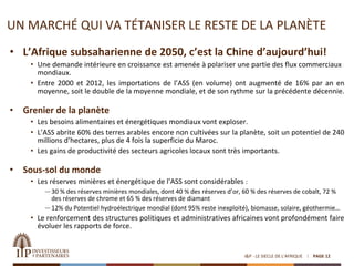 UN MARCHÉ QUI VA TÉTANISER LE RESTE DE LA PLANÈTE
• L’Afrique subsaharienne de 2050, c’est la Chine d’aujourd’hui!
• Une demande intérieure en croissance est amenée à polariser une partie des flux commerciaux
mondiaux.
• Entre 2000 et 2012, les importations de l’ASS (en volume) ont augmenté de 16% par an en
moyenne, soit le double de la moyenne mondiale, et de son rythme sur la précédente décennie.
• Grenier de la planète
• Les besoins alimentaires et énergétiques mondiaux vont exploser.
• L’ASS abrite 60% des terres arables encore non cultivées sur la planète, soit un potentiel de 240
millions d’hectares, plus de 4 fois la superficie du Maroc.
• Les gains de productivité des secteurs agricoles locaux sont très importants.
• Sous-sol du monde
• Les réserves minières et énergétique de l’ASS sont considérables :
—30 % des réserves minières mondiales, dont 40 % des réserves d’or, 60 % des réserves de cobalt, 72 %
des réserves de chrome et 65 % des réserves de diamant
—12% du Potentiel hydroélectrique mondial (dont 95% reste inexploité), biomasse, solaire, géothermie…
• Le renforcement des structures politiques et administratives africaines vont profondément faire
évoluer les rapports de force.
I&P - LE SIECLE DE L'AFRIQUE PAGE 12
 