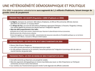 UNE HÉTÉROGÉNÉITÉ DÉMOGRAPHIQUE ET POLITIQUE
D’ici 2050, la population subsaharienne aura augmenté de 1,1 milliards d’habitants, faisant émerger de
grandes zones de peuplement
• Le Nigéria, champion du continent: 440 millions d’habitants, et 29% du PIB continental, 40% des réserves
pétrolières du continent. Le nouveau Brésil?
• En Afrique de l’est, une zone de 520 millions d’habitants regroupant l’Ethiopie, la Tanzanie, l’Ouganda, le Kenya.
Une relative égalité de puissance qui devrait favoriser l’intégration régionale.
• Mais des défis proportionnels à leur taille :
•Utilisation de la rente à bon escient, notamment pour favoriser la diversification de leurs économies
•Renforcement des infrastructures urbaines
•Forte interrogation sur l’avenir de la RDC : concentration de ressources naturelles et d’instabilité politique sur un territoire
supérieur à 5x le Maroc, recouvert à 70% par la forêt tropical.
PREMIER PROFIL: LES GEANTS (Population <100M d’habitants en 2050)
• Ghana, Côte d’Ivoire, l’Angola etc.
• Une taille moindre permettant un développement plus rapide
• Un rôle politique important sur le continent, farouches partisans de l’intégration économique afin de créer un
marché intérieur de grande taille.
DEUXIEME PROFIL: LES PAYS ENTRE 40 ET 60M D’HABITANTS EN 2050
• Une taille restreinte qui favorisera une prospérité notable.
• Mais des arguments démographiques et miniers trop faibles pour jouer un rôle d’importance sur l’échiquier
continental, et encore moins international.
• Leur nombre, leur fractionnement peuvent rendre l’unité régionale très difficile à atteindre
TROISIEME PROFIL: LES PAYS DE MOINS DE 30M D’HABITANTS EN 2050
 