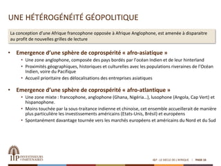 UNE HÉTÉROGÉNÉITÉ GÉOPOLITIQUE
• Emergence d’une sphère de coprospérité « afro-asiatique »
• Une zone anglophone, composée des pays bordés par l’océan Indien et de leur hinterland
• Proximités géographiques, historiques et culturelles avec les populations riveraines de l’Océan
Indien, voire du Pacifique
• Accueil prioritaire des délocalisations des entreprises asiatiques
• Emergence d’une sphère de coprospérité « afro-atlantique »
• Une zone mixte : francophone, anglophone (Ghana, Nigéria…), lusophone (Angola, Cap Vert) et
hispanophone.
• Moins touchée par la sous-traitance indienne et chinoise, cet ensemble accueillerait de manière
plus particulière les investissements américains (Etats-Unis, Brésil) et européens
• Spontanément davantage tournée vers les marchés européens et américains du Nord et du Sud
I&P - LE SIECLE DE L'AFRIQUE PAGE 16
La conception d’une Afrique francophone opposée à Afrique Anglophone, est amenée à disparaitre
au profit de nouvelles grilles de lecture
 