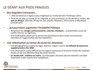 LE GÉANT AUX PIEDS FRAGILES
• Des Inégalités Croissantes…
• L’ASS est devenue la région la plus inégalitaire au monde derrière l’Amérique Latine.
• Parmi les dix pays au monde où les inégalités se sont accentuées ces dix dernières années, six
sont en Afrique : Namibie, Afrique du sud, Lesotho, Botswana, Sierra Leone et République
Centrafricaine.
• … qui pourraient augmenter l’Instabilité Politique
• Attisement des clivages communautaires, culturels, ethniques… et potentielles causes de
conflits internes ou régionaux
• Une conflictualité attisée par la concurrence grandissante dans l’accès aux ressources
naturelles et l’augmentation des flux migratoires.
• Une Urbanisation au Centre de toutes les attentions
• Une démographie qui impose de loger, déplacer, soigner, nourrir 1,3 milliards de personnes
supplémentaires d’ici 2050
• Une urbanisation rendue difficile par les moyens techniques et financiers limités des autorités
locales; et par une définition floue des droits fonciers.
• Un double défi : viabiliser et croitre. Les métropoles africaines devront atteindre une taille
importante si elles veulent être compétitives.
I&P - LE SIECLE DE L'AFRIQUE PAGE 17
 