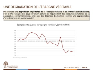 UNE DÉGRADATION DE L’ÉPARGNE VÉRITABLE
I&P - LE SIECLE DE L'AFRIQUE PAGE 19
On constate une dégradation importante de « l’épargne véritable » de l’Afrique subsaharienne,
c’est-à-dire l’épargne des pays en tenant compte de l’épuisement des ressources naturelles, de la
dégradation environnementale, ainsi que des dépenses d’éducation (comme une approximation
d’investissement en capital humain.)
-7%
-6%
-5%
-4%
-3%
-2%
-1%
0%
1%
2%
3%
4%
1990 1991 1992 1993 1994 1995 1996 1997 1998 1999 2000 2001 2002 2003 2004 2005 2006 2007 2008 2009 2010 2011
Source : Banque Mondiale
Epargne nette ajustée, ou "épargne véritable", (en % du PNB)
 