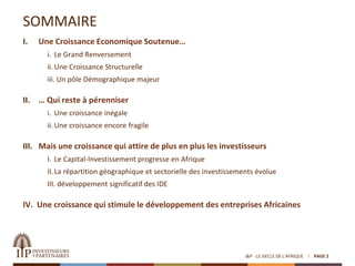SOMMAIRE
PAGE 2I&P - LE SIECLE DE L'AFRIQUE
I. Une Croissance Economique Soutenue…
i. Le Grand Renversement
ii. Une Croissance Structurelle
iii. Un pôle Démographique majeur
II. … Qui reste à pérenniser
i. Une croissance inégale
ii. Une croissance encore fragile
III. Mais une croissance qui attire de plus en plus les investisseurs
I. Le Capital-Investissement progresse en Afrique
II.La répartition géographique et sectorielle des investissements évolue
III. développement significatif des IDE
IV. Une croissance qui stimule le développement des entreprises Africaines
 