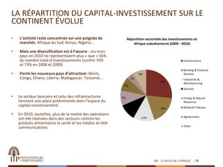 LA RÉPARTITION DU CAPITAL-INVESTISSEMENT SUR LE
CONTINENT ÉVOLUE
• L’activité reste concentrée sur une poignée de
marchés: Afrique du Sud, Kenya, Nigeria…
• Mais une diversification est à l’œuvre : ces trois
pays en 2010 ne représentaient plus « que » 56%
du nombre total d’investissements (contre 74%
et 73% en 2008 et 2009)
• Parmi les nouveaux pays d’attraction: Bénin,
Congo, Ghana, Liberia, Madagascar, Tanzanie...
22
27%
18%
13%
10%
9%
9%
5%
9%
Répartition sectorielle des investissements en
Afrique subsaharienne (2009 - 2010)
Infrastructure
Banking & Financial
Services
Industrials &
Manufacturing
Services
Energy & Natural
Resources
Media & Telecom
Agribusiness
Other
• Le secteur bancaire et celui des infrastructures
tiennent une place prééminente dans l’espace du
capital-investissement.
• En 2010, toutefois, plus de la moitié des opérations
ont été réalisées dans des secteurs comme les
produits alimentaires la santé et les médias et télé-
communications
I&P - LE SIECLE DE L'AFRIQUE
 