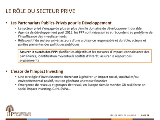 LE RÔLE DU SECTEUR PRIVE
I&P - LE SIECLE DE L'AFRIQUE PAGE 24
• Les Partenariats Publics-Privés pour le Développement
• Le secteur privé s’engage de plus en plus dans le domaine du développement durable
• Agenda de développement post 2015: les PPP sont nécessaires et répondent au problème de
l’insuffisance des investissements
• Rôle positif du secteur privé: acteurs d’une croissance responsable et durable; acteurs et
parties prenantes des politiques publiques
• L’essor de l’Impact Investing
• Une stratégie d’investissement cherchant à générer un impact social, sociétal et/ou
environnemental positif, tout en générant un retour financier
• Emergence de réseaux et groupes de travail, en Europe dans le monde: G8 task force on
social impact investing, GIIN, EVPA…
Assurer le succès des PPP: clarifier les objectifs et les mesures d’impact, connaissance des
partenaires, identification d’éventuels conflits d’intérêt, assurer le respect des
engagements
 